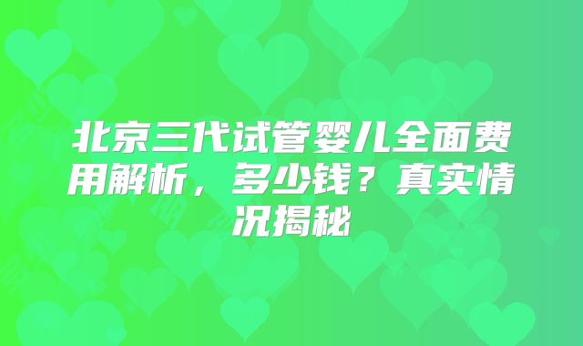 北京三代试管婴儿全面费用解析，多少钱？真实情况揭秘