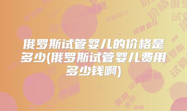 俄罗斯试管婴儿的价格是多少(俄罗斯试管婴儿费用多少钱啊)