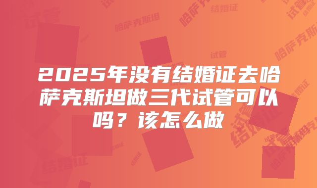 2025年没有结婚证去哈萨克斯坦做三代试管可以吗？该怎么做