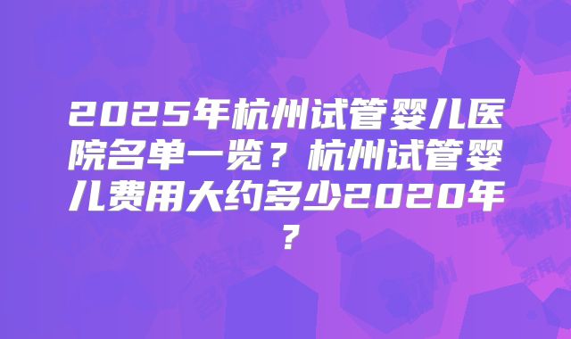 2025年杭州试管婴儿医院名单一览？杭州试管婴儿费用大约多少2020年？