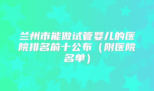 兰州市能做试管婴儿的医院排名前十公布(附医院名单)