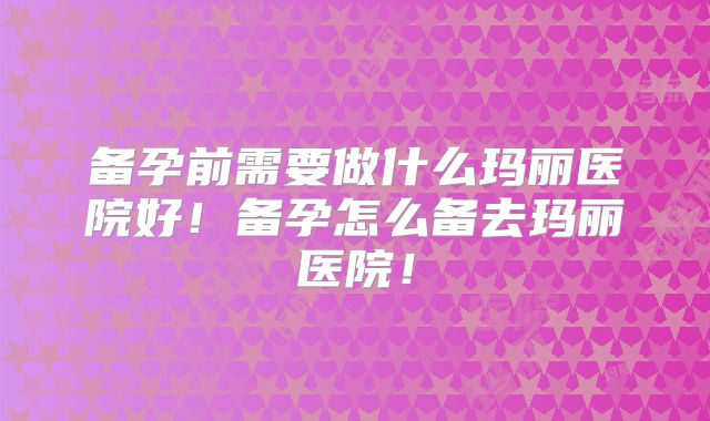 备孕前需要做什么玛丽医院好！备孕怎么备去玛丽医院！