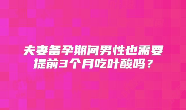 夫妻备孕期间男性也需要提前3个月吃叶酸吗?