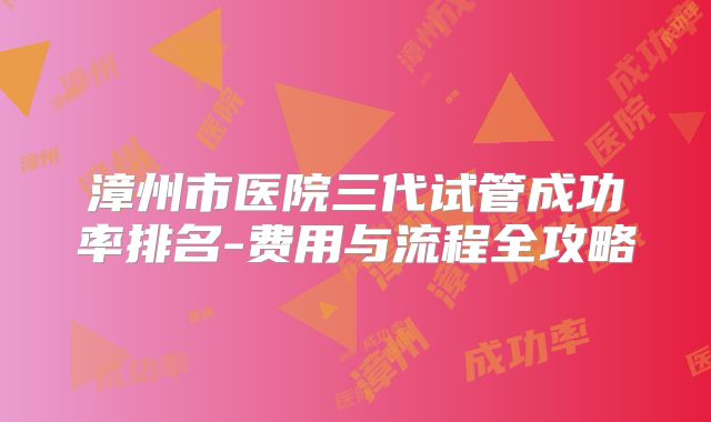 漳州市医院三代试管成功率排名-费用与流程全攻略