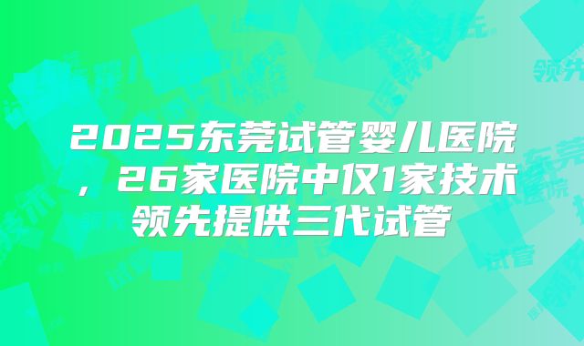 2025东莞试管婴儿医院，26家医院中仅1家技术领先提供三代试管