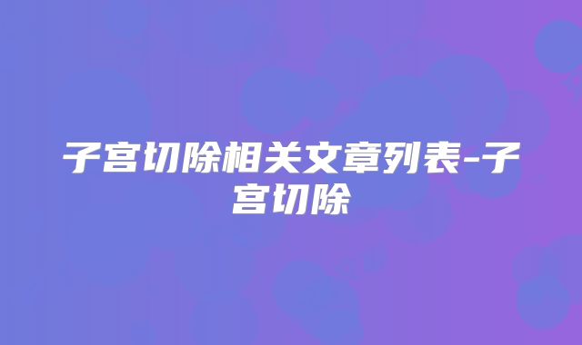 子宫切除相关文章列表-子宫切除