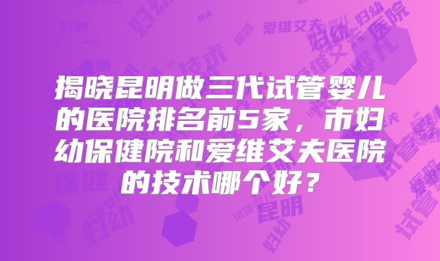 揭晓昆明做三代试管婴儿的医院排名前5家，市妇幼保健院和爱维艾夫医院的技术哪个好？