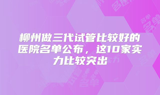 柳州做三代试管比较好的医院名单公布，这10家实力比较突出