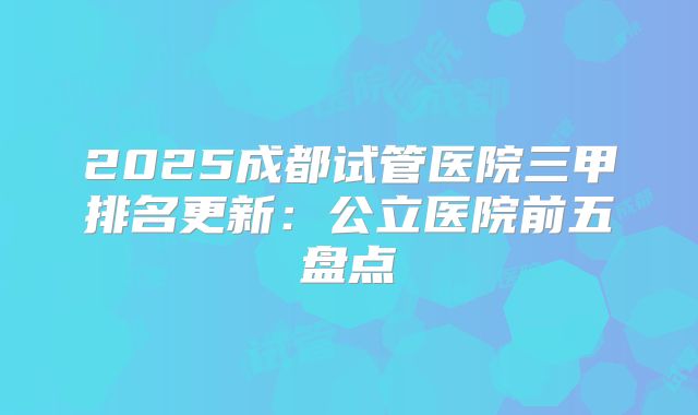 2025成都试管医院三甲排名更新：公立医院前五盘点