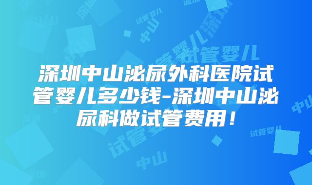 深圳中山泌尿外科医院试管婴儿多少钱-深圳中山泌尿科做试管费用！