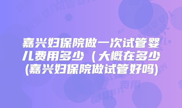 嘉兴妇保院做一次试管婴儿费用多少（大概在多少(嘉兴妇保院做试管好吗)