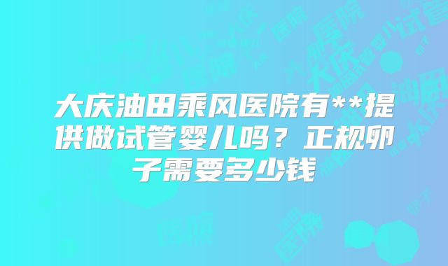 大庆油田乘风医院有**提供做试管婴儿吗？正规卵子需要多少钱