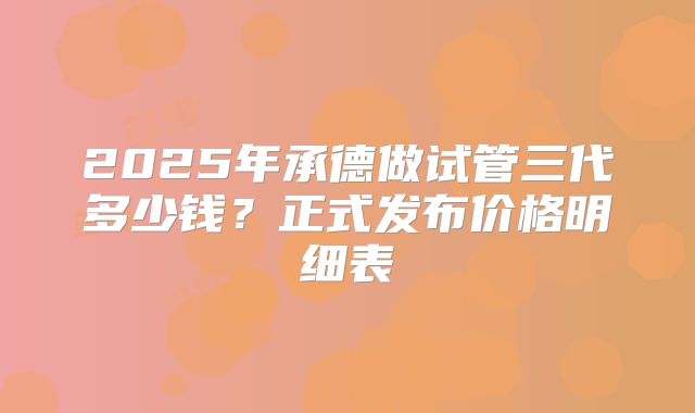 2025年承德做试管三代多少钱？正式发布价格明细表