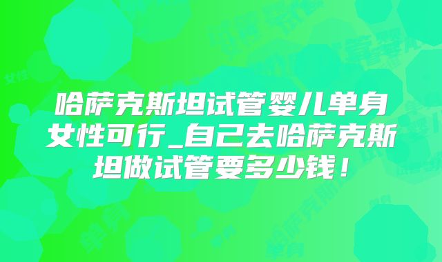 哈萨克斯坦试管婴儿单身女性可行_自己去哈萨克斯坦做试管要多少钱！