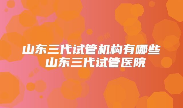 山东三代试管机构有哪些 山东三代试管医院