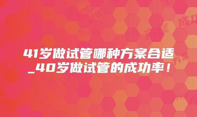 41岁做试管哪种方案合适_40岁做试管的成功率！