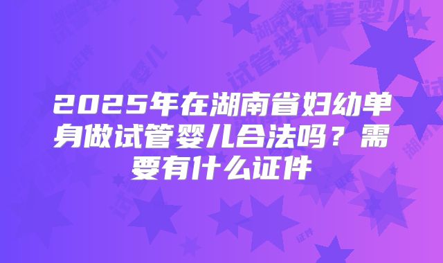 2025年在湖南省妇幼单身做试管婴儿合法吗？需要有什么证件