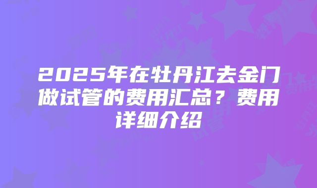 2025年在牡丹江去金门做试管的费用汇总？费用详细介绍