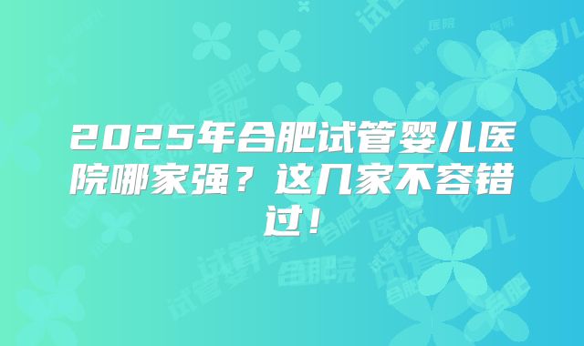 2025年合肥试管婴儿医院哪家强？这几家不容错过！