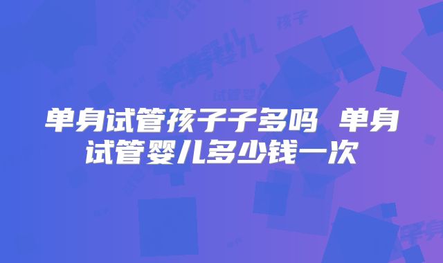 单身试管孩子子多吗 单身试管婴儿多少钱一次