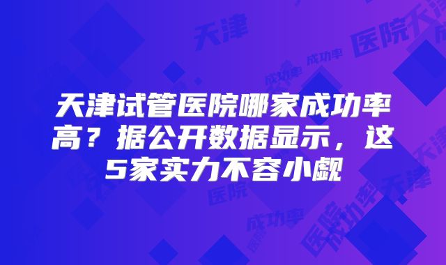 天津试管医院哪家成功率高？据公开数据显示，这5家实力不容小觑