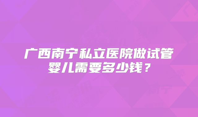 广西南宁私立医院做试管婴儿需要多少钱？