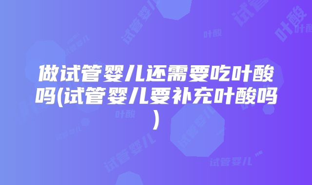 做试管婴儿还需要吃叶酸吗(试管婴儿要补充叶酸吗)