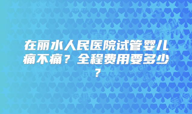 在丽水人民医院试管婴儿痛不痛?全程费用要多少?