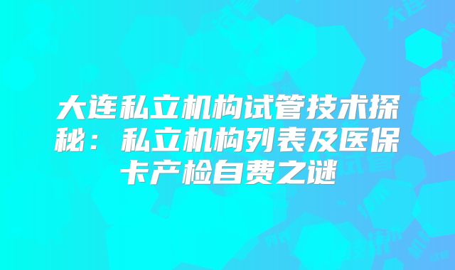 大连私立机构试管技术探秘：私立机构列表及医保卡产检自费之谜