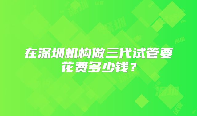 在深圳机构做三代试管要花费多少钱？