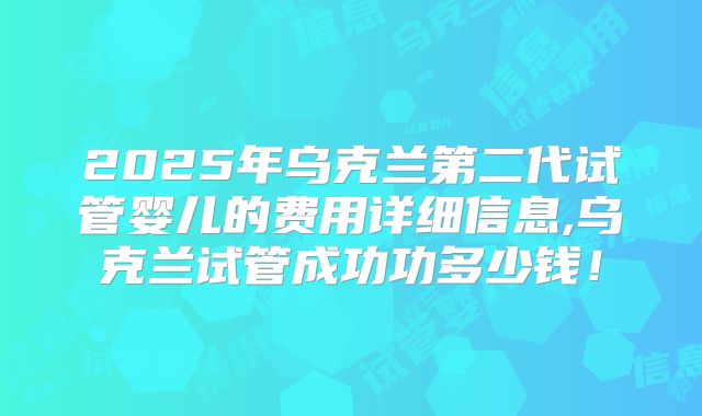 2025年乌克兰第二代试管婴儿的费用详细信息,乌克兰试管成功功多少钱!