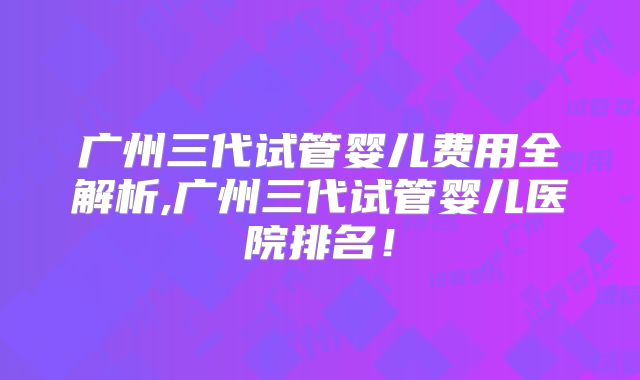 广州三代试管婴儿费用全解析,广州三代试管婴儿医院排名!