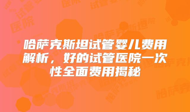 哈萨克斯坦试管婴儿费用解析,好的试管医院一次性全面费用揭秘