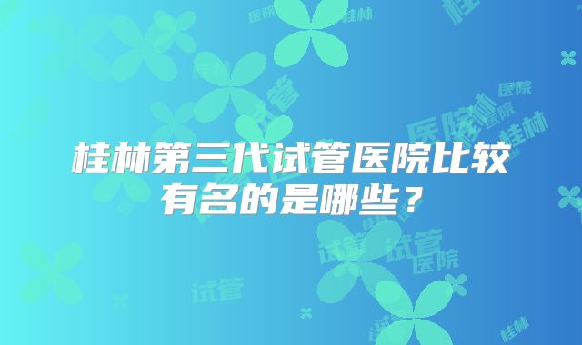 桂林第三代试管医院比较有名的是哪些？