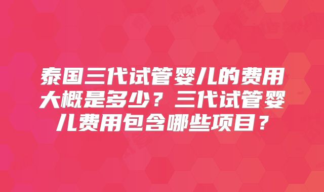 泰国三代试管婴儿的费用大概是多少?三代试管婴儿费用包含哪些项目?