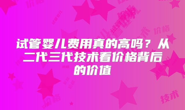 试管婴儿费用真的高吗？从二代三代技术看价格背后的价值