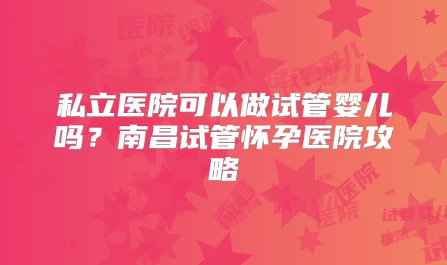 私立医院可以做试管婴儿吗？南昌试管怀孕医院攻略