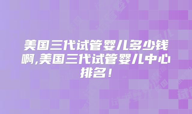 美国三代试管婴儿多少钱啊,美国三代试管婴儿中心排名！