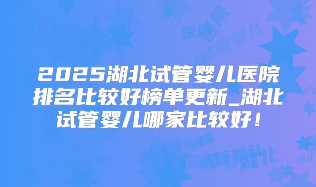 2025湖北试管婴儿医院排名比较好榜单更新_湖北试管婴儿哪家比较好!