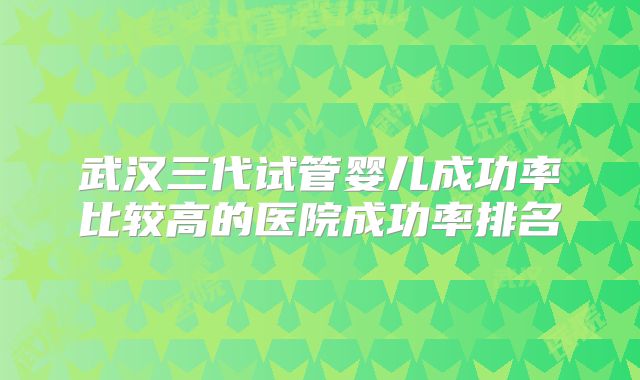 武汉三代试管婴儿成功率比较高的医院成功率排名