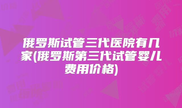 俄罗斯试管三代医院有几家(俄罗斯第三代试管婴儿费用价格)