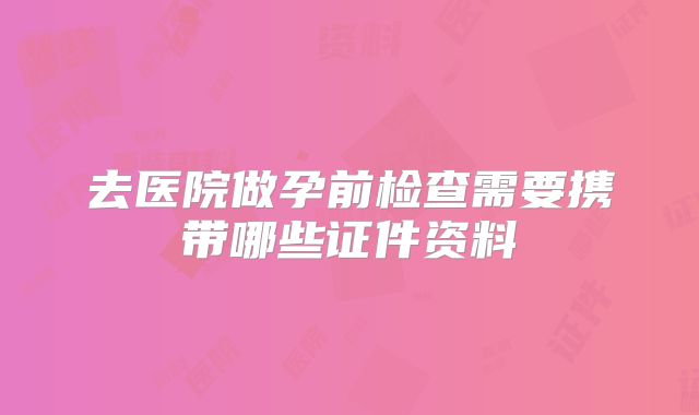 去医院做孕前检查需要携带哪些证件资料