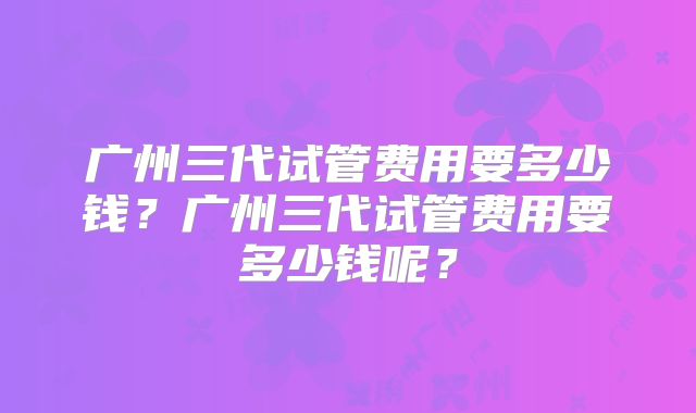 广州三代试管费用要多少钱？广州三代试管费用要多少钱呢？
