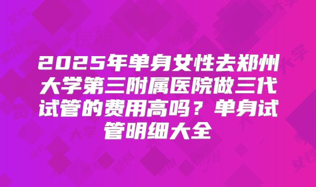 2025年单身女性去郑州大学第三附属医院做三代试管的费用高吗？单身试管明细大全