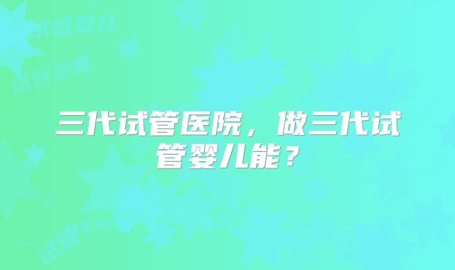 三代试管医院，做三代试管婴儿能？