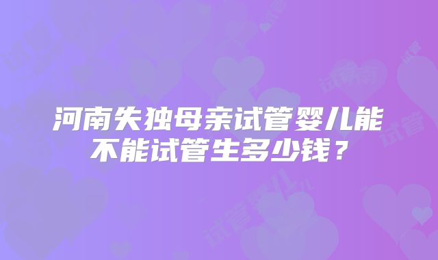 河南失独母亲试管婴儿能不能试管生多少钱？