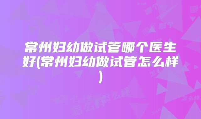 常州妇幼做试管哪个医生好(常州妇幼做试管怎么样)