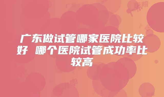 广东做试管哪家医院比较好 哪个医院试管成功率比较高