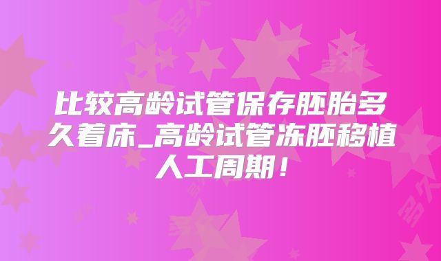 比较高龄试管保存胚胎多久着床_高龄试管冻胚移植人工周期！