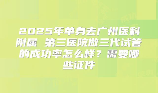 2025年单身去广州医科附属 第三医院做三代试管的成功率怎么样？需要哪些证件